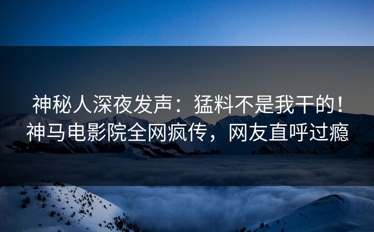 神秘人深夜发声：猛料不是我干的！神马电影院全网疯传，网友直呼过瘾