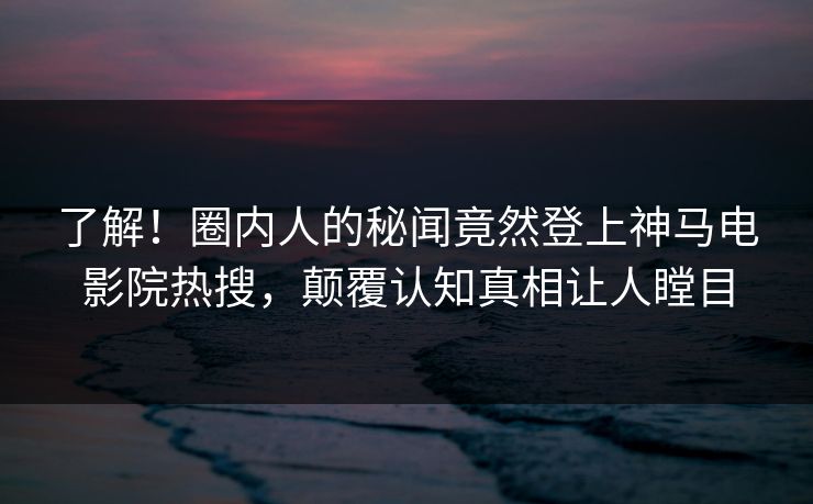了解！圈内人的秘闻竟然登上神马电影院热搜，颠覆认知真相让人瞠目
