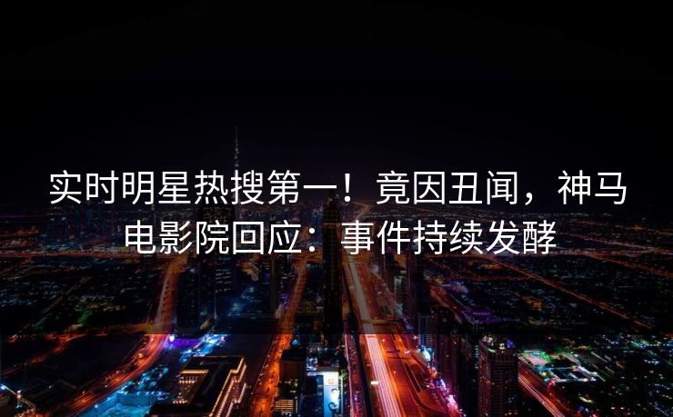 实时明星热搜第一！竟因丑闻，神马电影院回应：事件持续发酵
