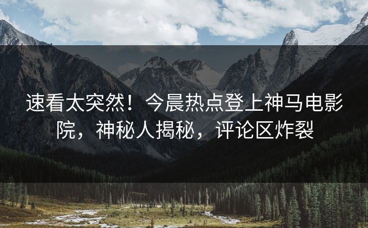 速看太突然！今晨热点登上神马电影院，神秘人揭秘，评论区炸裂