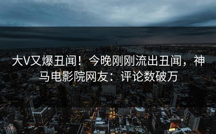 大V又爆丑闻！今晚刚刚流出丑闻，神马电影院网友：评论数破万