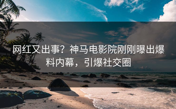 网红又出事？神马电影院刚刚曝出爆料内幕，引爆社交圈