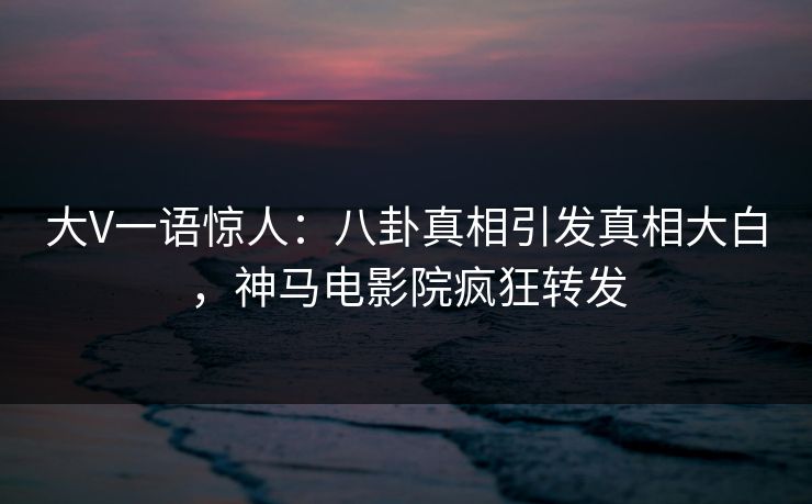大V一语惊人：八卦真相引发真相大白，神马电影院疯狂转发