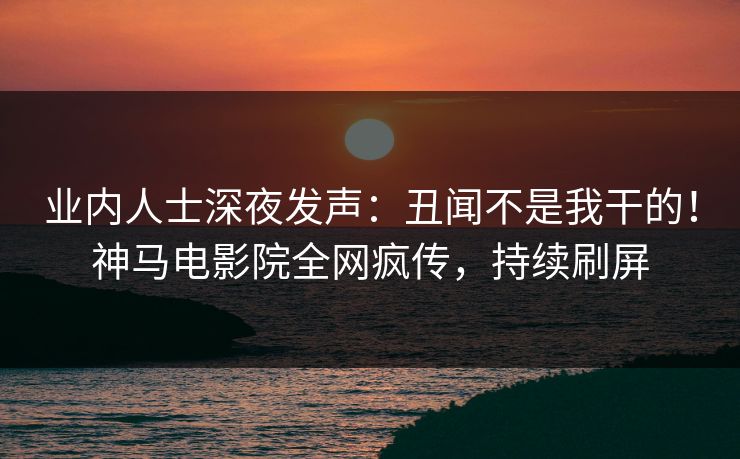 业内人士深夜发声：丑闻不是我干的！神马电影院全网疯传，持续刷屏