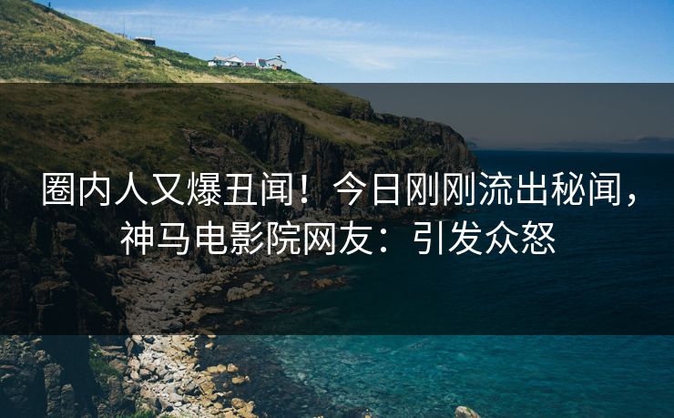 圈内人又爆丑闻！今日刚刚流出秘闻，神马电影院网友：引发众怒