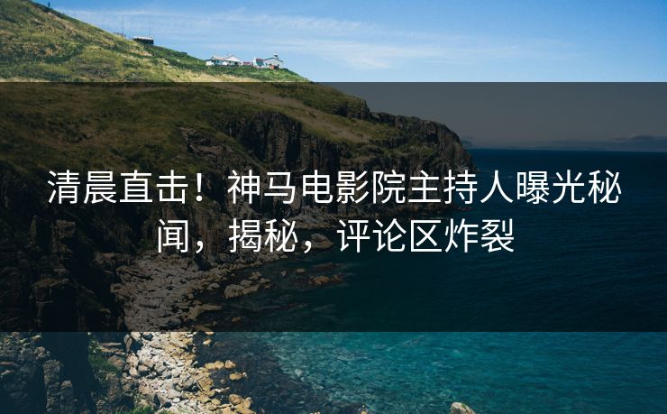 清晨直击！神马电影院主持人曝光秘闻，揭秘，评论区炸裂