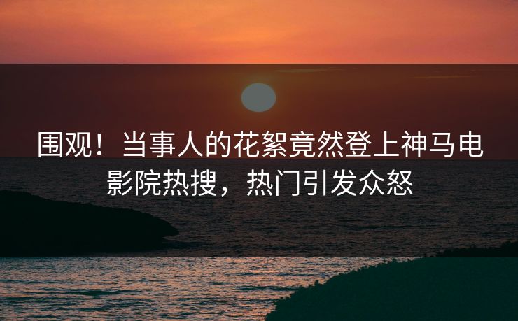 围观！当事人的花絮竟然登上神马电影院热搜，热门引发众怒