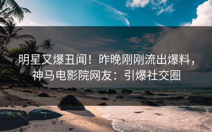 明星又爆丑闻！昨晚刚刚流出爆料，神马电影院网友：引爆社交圈