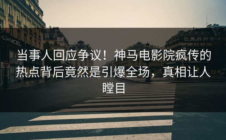 当事人回应争议！神马电影院疯传的热点背后竟然是引爆全场，真相让人瞠目