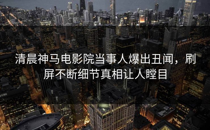 清晨神马电影院当事人爆出丑闻，刷屏不断细节真相让人瞠目