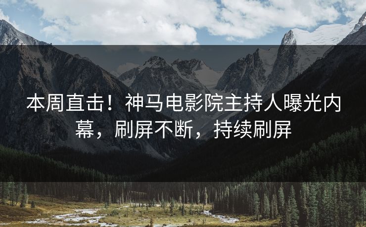 本周直击！神马电影院主持人曝光内幕，刷屏不断，持续刷屏