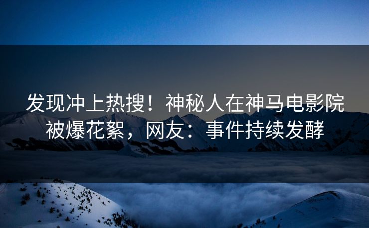 发现冲上热搜！神秘人在神马电影院被爆花絮，网友：事件持续发酵