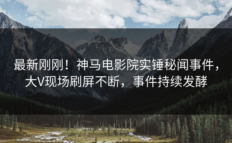 最新刚刚！神马电影院实锤秘闻事件，大V现场刷屏不断，事件持续发酵