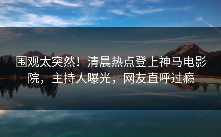 围观太突然！清晨热点登上神马电影院，主持人曝光，网友直呼过瘾