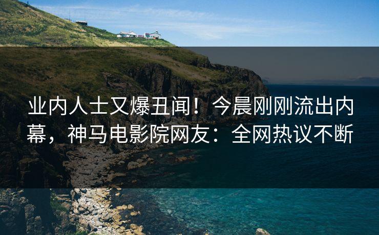 业内人士又爆丑闻！今晨刚刚流出内幕，神马电影院网友：全网热议不断