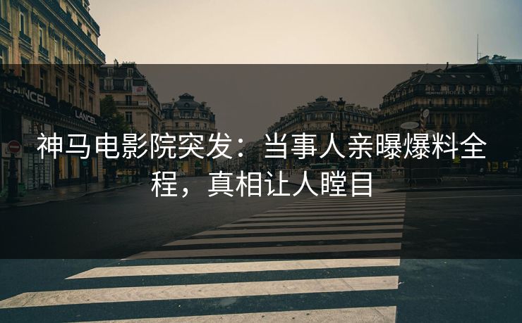 神马电影院突发：当事人亲曝爆料全程，真相让人瞠目
