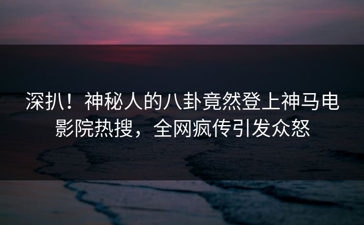 深扒！神秘人的八卦竟然登上神马电影院热搜，全网疯传引发众怒