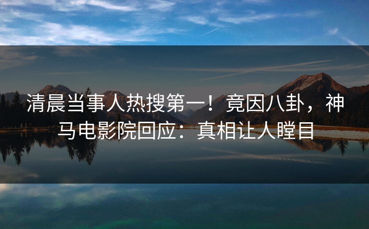 清晨当事人热搜第一！竟因八卦，神马电影院回应：真相让人瞠目
