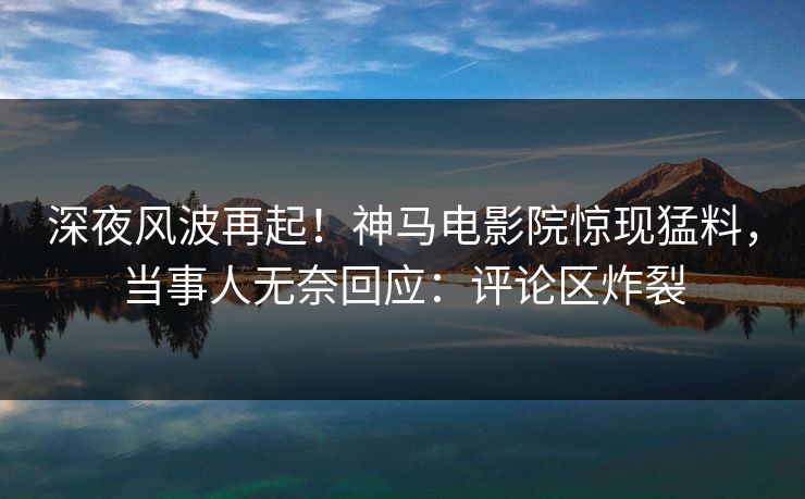 深夜风波再起！神马电影院惊现猛料，当事人无奈回应：评论区炸裂