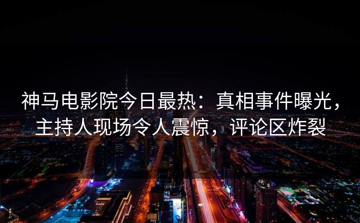 神马电影院今日最热：真相事件曝光，主持人现场令人震惊，评论区炸裂