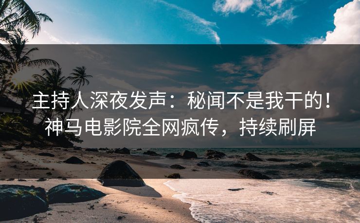 主持人深夜发声：秘闻不是我干的！神马电影院全网疯传，持续刷屏