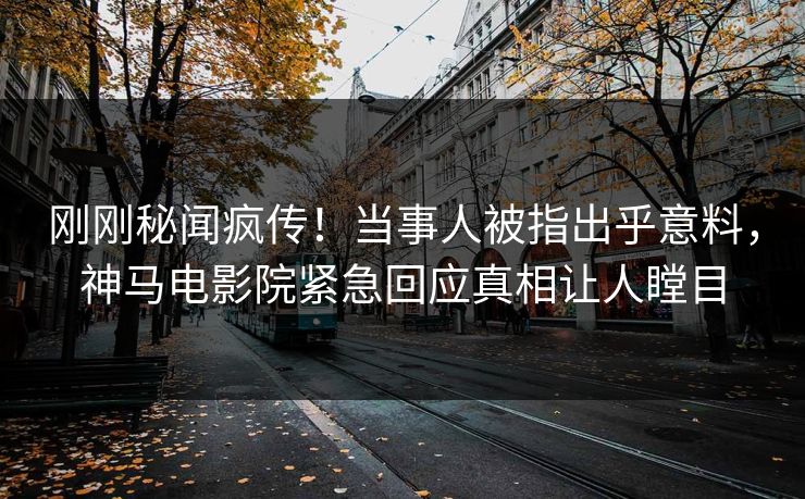刚刚秘闻疯传！当事人被指出乎意料，神马电影院紧急回应真相让人瞠目