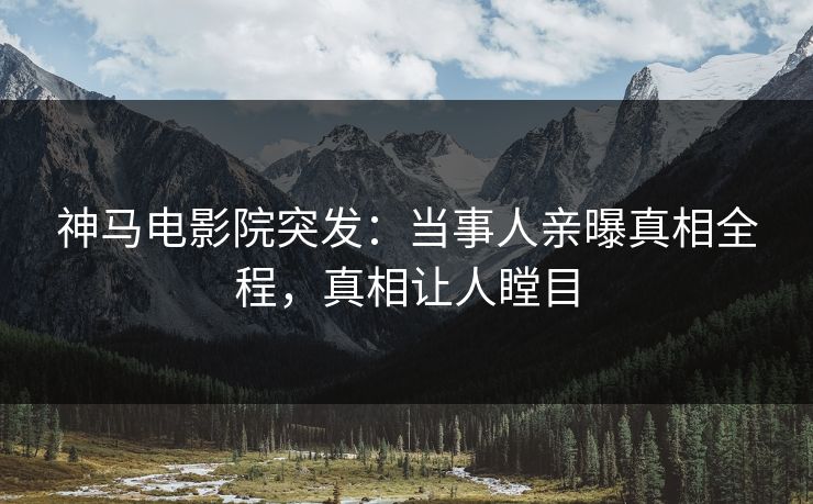 神马电影院突发：当事人亲曝真相全程，真相让人瞠目