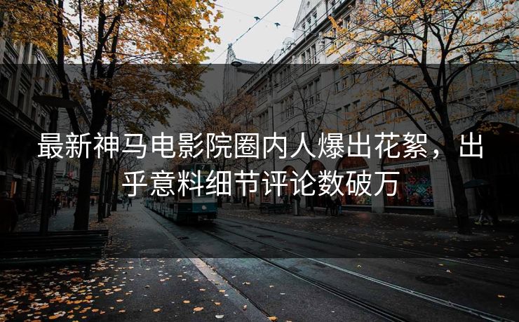 最新神马电影院圈内人爆出花絮，出乎意料细节评论数破万
