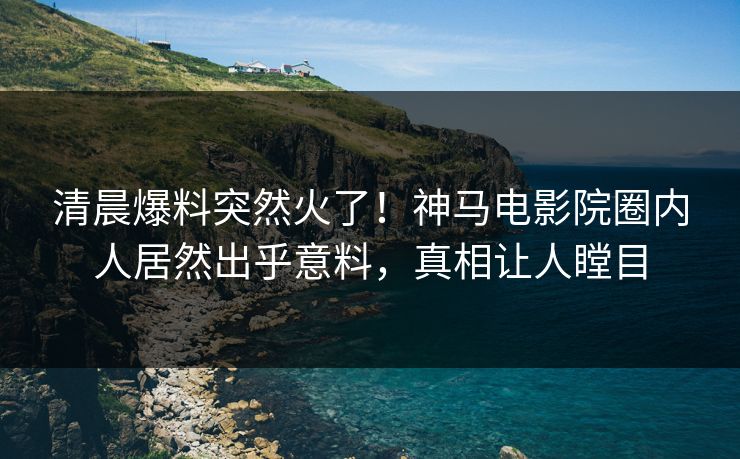 清晨爆料突然火了！神马电影院圈内人居然出乎意料，真相让人瞠目