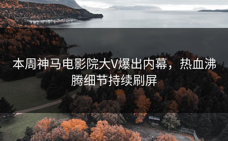 本周神马电影院大V爆出内幕，热血沸腾细节持续刷屏