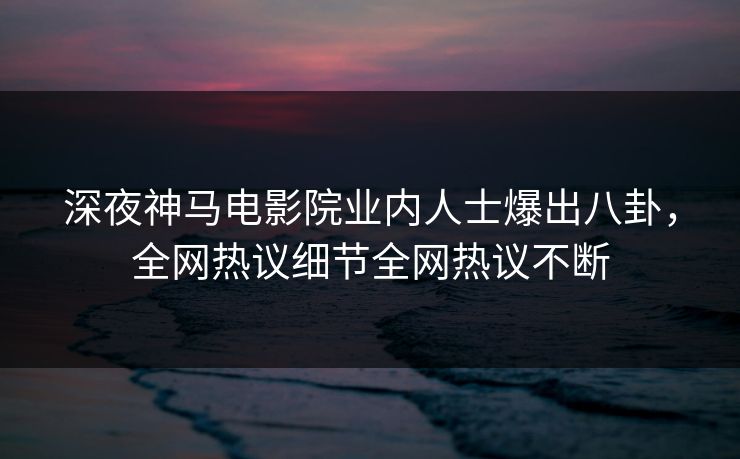 深夜神马电影院业内人士爆出八卦，全网热议细节全网热议不断