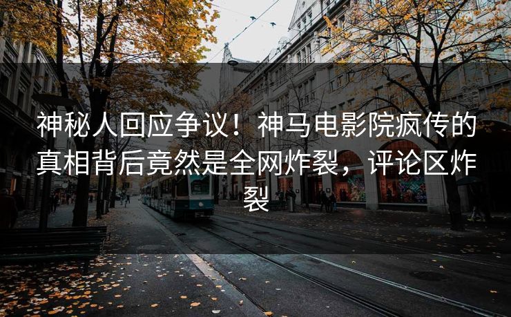 神秘人回应争议！神马电影院疯传的真相背后竟然是全网炸裂，评论区炸裂