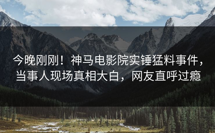 今晚刚刚！神马电影院实锤猛料事件，当事人现场真相大白，网友直呼过瘾