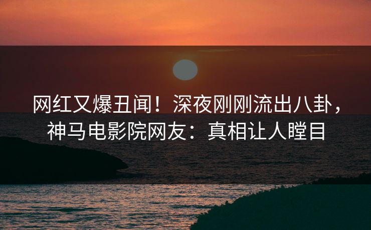 网红又爆丑闻！深夜刚刚流出八卦，神马电影院网友：真相让人瞠目
