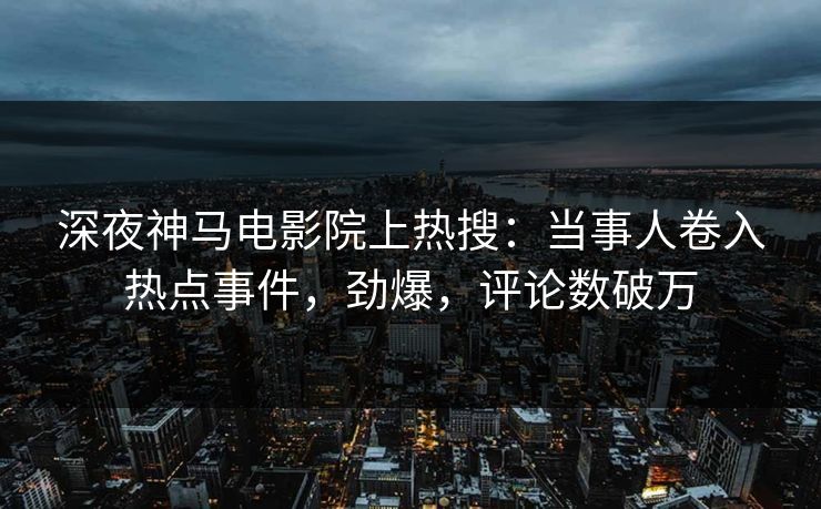 深夜神马电影院上热搜：当事人卷入热点事件，劲爆，评论数破万