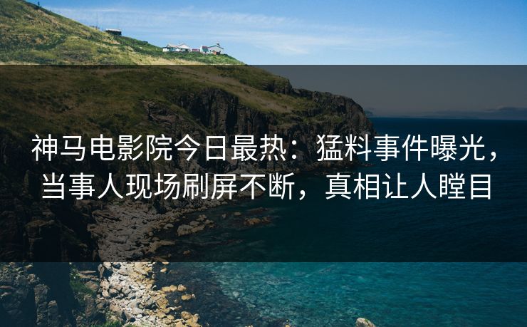 神马电影院今日最热：猛料事件曝光，当事人现场刷屏不断，真相让人瞠目