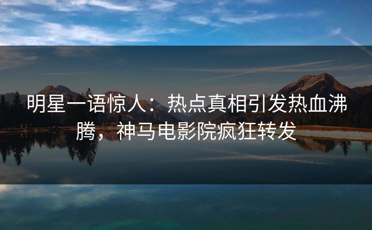 明星一语惊人：热点真相引发热血沸腾，神马电影院疯狂转发