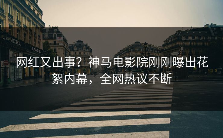 网红又出事？神马电影院刚刚曝出花絮内幕，全网热议不断