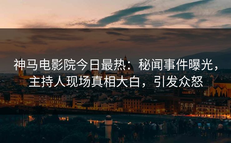 神马电影院今日最热：秘闻事件曝光，主持人现场真相大白，引发众怒