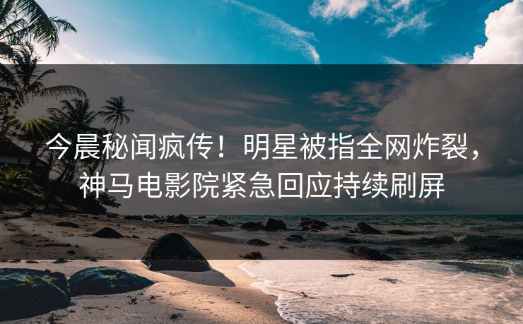 今晨秘闻疯传！明星被指全网炸裂，神马电影院紧急回应持续刷屏