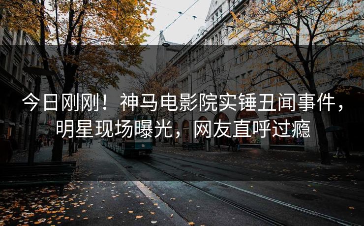 今日刚刚！神马电影院实锤丑闻事件，明星现场曝光，网友直呼过瘾