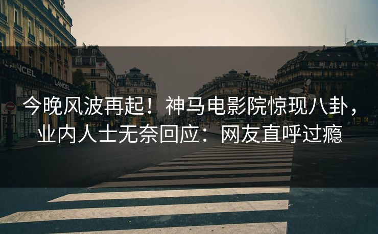 今晚风波再起！神马电影院惊现八卦，业内人士无奈回应：网友直呼过瘾