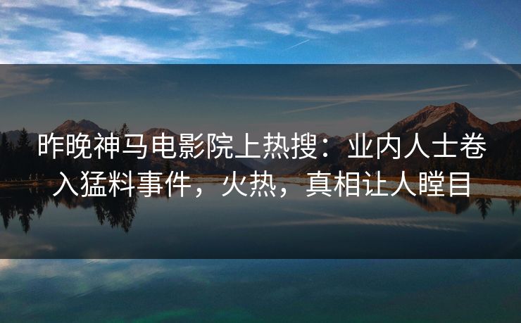 昨晚神马电影院上热搜：业内人士卷入猛料事件，火热，真相让人瞠目
