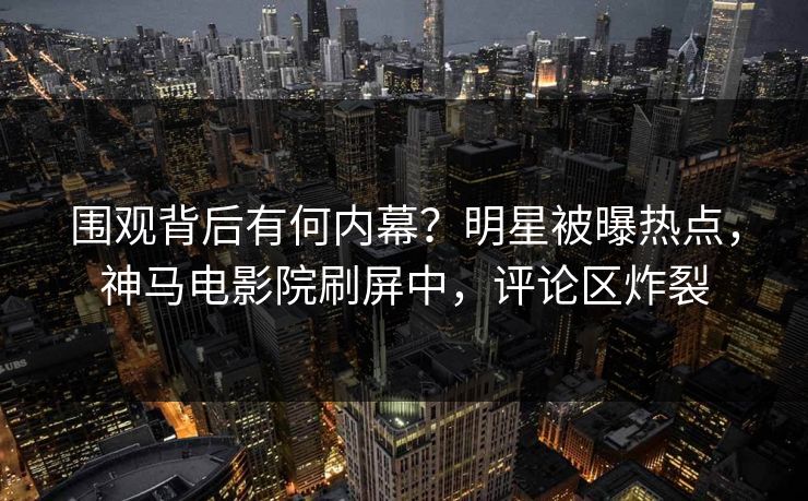 围观背后有何内幕？明星被曝热点，神马电影院刷屏中，评论区炸裂