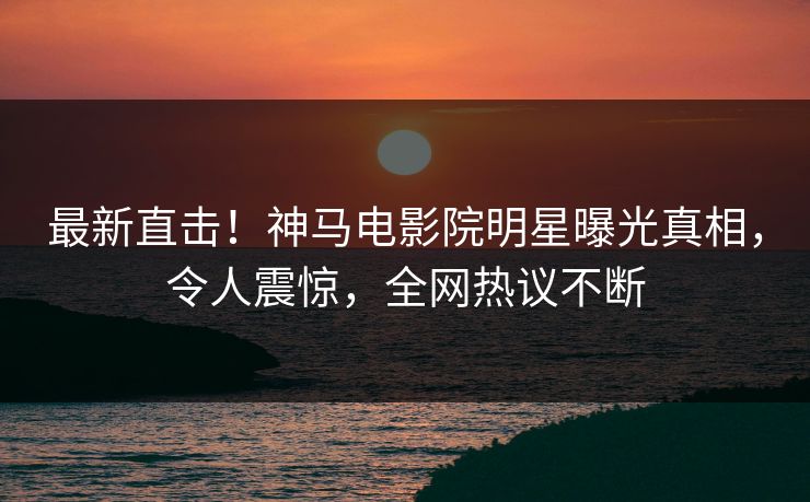 最新直击！神马电影院明星曝光真相，令人震惊，全网热议不断