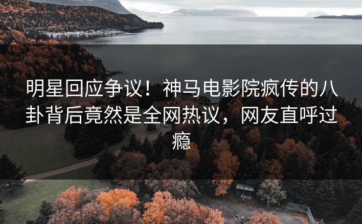 明星回应争议！神马电影院疯传的八卦背后竟然是全网热议，网友直呼过瘾