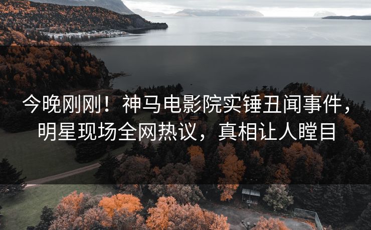 今晚刚刚！神马电影院实锤丑闻事件，明星现场全网热议，真相让人瞠目