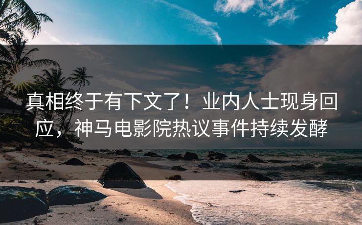 真相终于有下文了！业内人士现身回应，神马电影院热议事件持续发酵