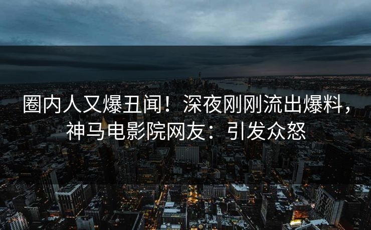 圈内人又爆丑闻！深夜刚刚流出爆料，神马电影院网友：引发众怒