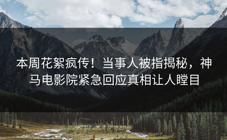 本周花絮疯传！当事人被指揭秘，神马电影院紧急回应真相让人瞠目